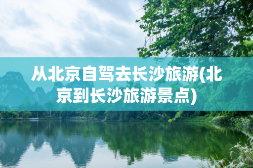 从北京自驾去长沙旅游(北京到长沙旅游景点)