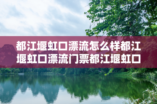 都江堰虹口漂流怎么样都江堰虹口漂流门票都江堰虹口漂流攻略