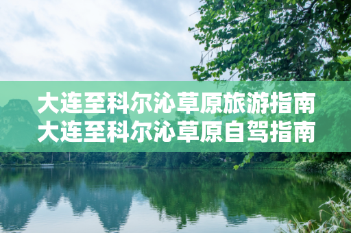 大连至科尔沁草原旅游指南大连至科尔沁草原自驾指南