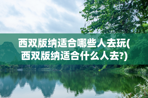 西双版纳适合哪些人去玩(西双版纳适合什么人去?)