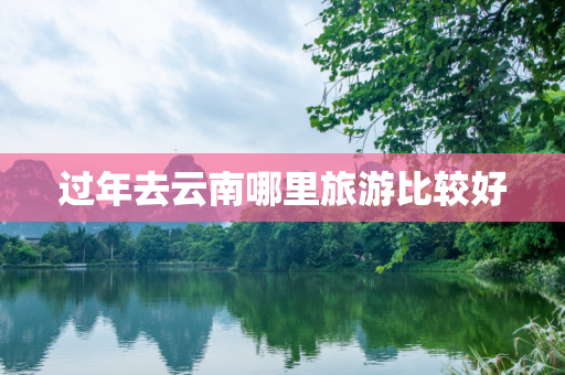 过年去云南哪里旅游比较好