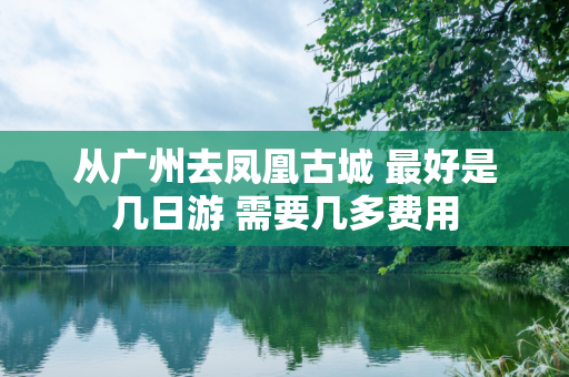 从广州去凤凰古城 最好是几日游 需要几多费用