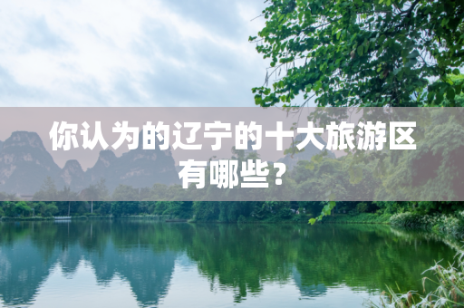 你认为的辽宁的十大旅游区有哪些？
