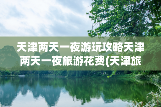 天津两天一夜游玩攻略天津两天一夜旅游花费(天津旅游花多少钱)