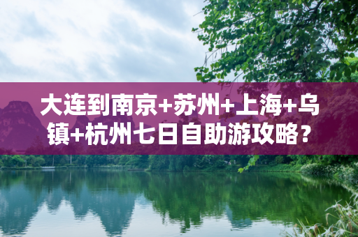 大连到南京+苏州+上海+乌镇+杭州七日自助游攻略？
