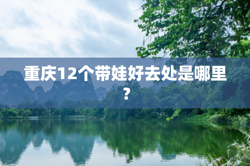 重庆12个带娃好去处是哪里？