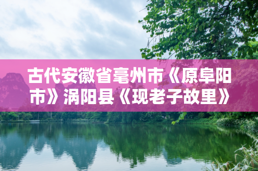 古代安徽省毫州市《原阜阳市》涡阳县《现老子故里》曾在古代有那些辉煌历史