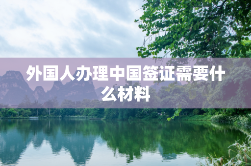 外国人办理中国签证需要什么材料