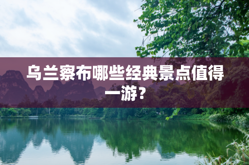 乌兰察布哪些经典景点值得一游？