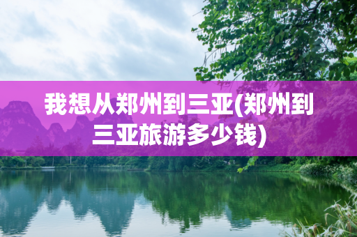 我想从郑州到三亚(郑州到三亚旅游多少钱)
