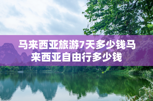 马来西亚旅游7天多少钱马来西亚自由行多少钱