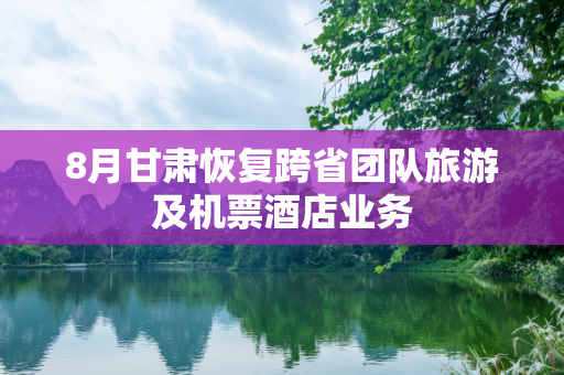 8月甘肃恢复跨省团队旅游及机票酒店业务