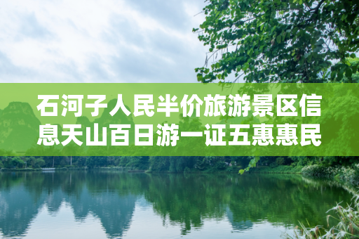 石河子人民半价旅游景区信息天山百日游一证五惠惠民信息