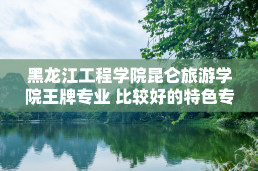 黑龙江工程学院昆仑旅游学院王牌专业 比较好的特色专业名单