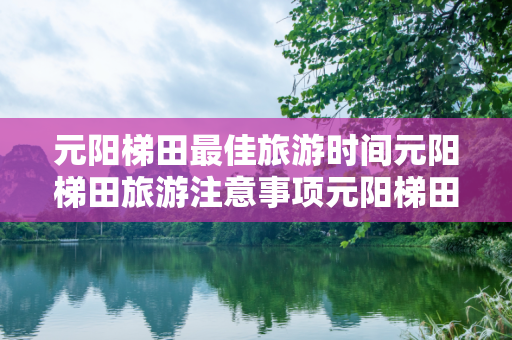 元阳梯田最佳旅游时间元阳梯田旅游注意事项元阳梯田旅游攻略