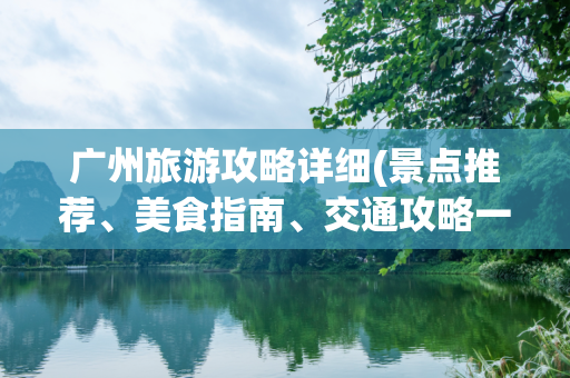广州旅游攻略详细(景点推荐、美食指南、交通攻略一网打尽)