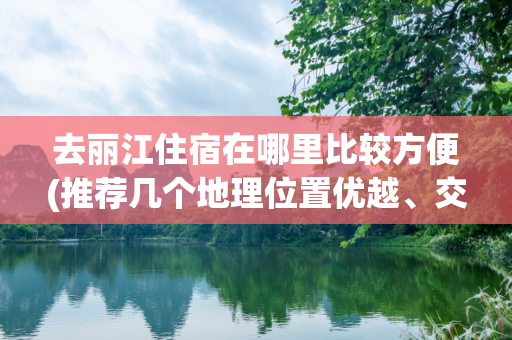 去丽江住宿在哪里比较方便(推荐几个地理位置优越、交通便利的住宿地点)