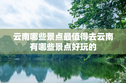 云南哪些景点最值得去云南有哪些景点好玩的