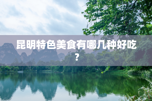 昆明特色美食有哪几种好吃？