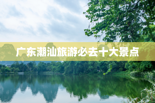 广东潮汕旅游必去十大景点