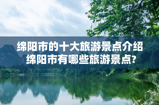 绵阳市的十大旅游景点介绍 绵阳市有哪些旅游景点?
