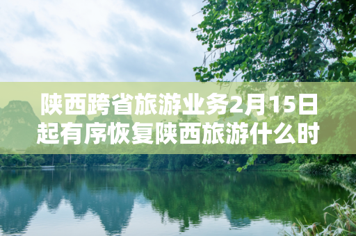 陕西跨省旅游业务2月15日起有序恢复陕西旅游什么时候恢复