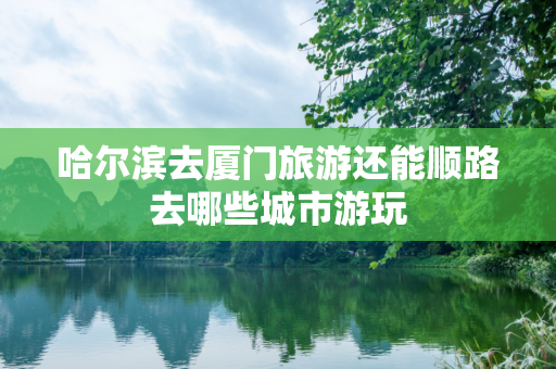 哈尔滨去厦门旅游还能顺路去哪些城市游玩