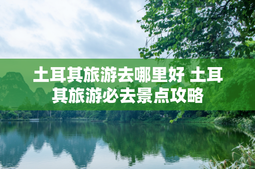 土耳其旅游去哪里好 土耳其旅游必去景点攻略