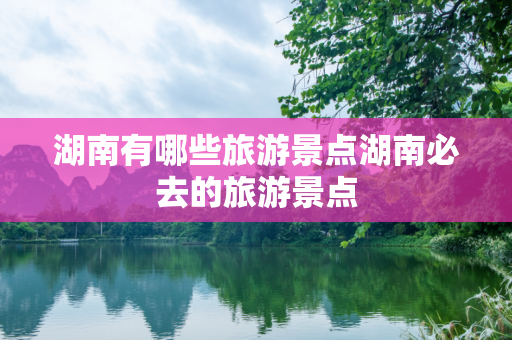 湖南有哪些旅游景点湖南必去的旅游景点