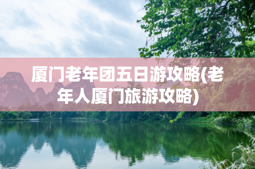 厦门老年团五日游攻略(老年人厦门旅游攻略)