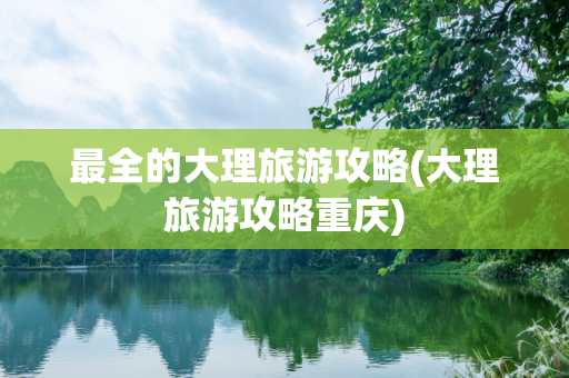 最全的大理旅游攻略(大理旅游攻略重庆)