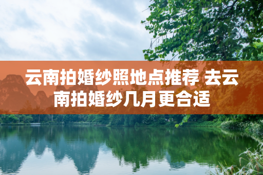 云南拍婚纱照地点推荐 去云南拍婚纱几月更合适