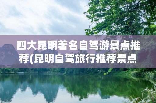四大昆明著名自驾游景点推荐(昆明自驾旅行推荐景点)