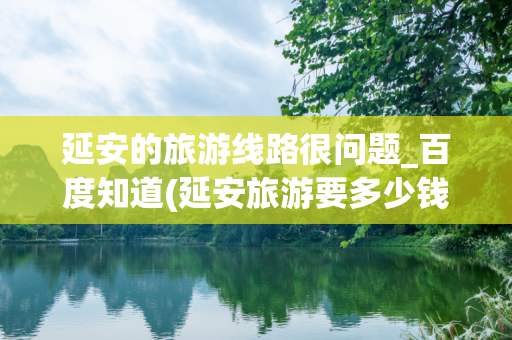 延安的旅游线路很问题_百度知道(延安旅游要多少钱)