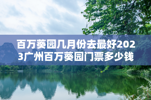 百万葵园几月份去最好2023广州百万葵园门票多少钱+优惠政策+花期表
