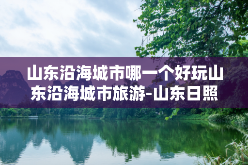 山东沿海城市哪一个好玩山东沿海城市旅游-山东日照海边哪里好玩的景点