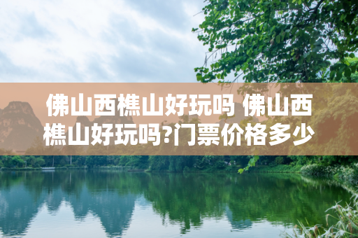 佛山西樵山好玩吗 佛山西樵山好玩吗?门票价格多少钱?