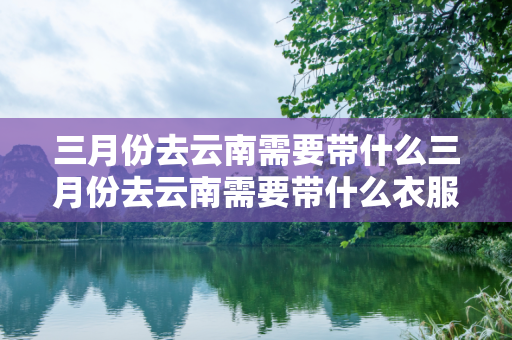 三月份去云南需要带什么三月份去云南需要带什么衣服