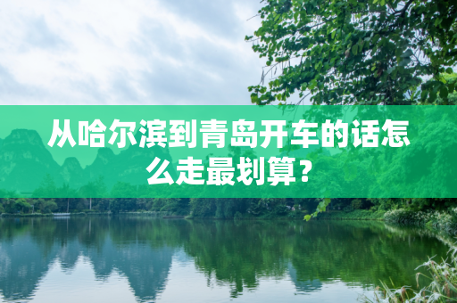 从哈尔滨到青岛开车的话怎么走最划算？