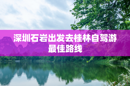 深圳石岩出发去桂林自驾游最佳路线