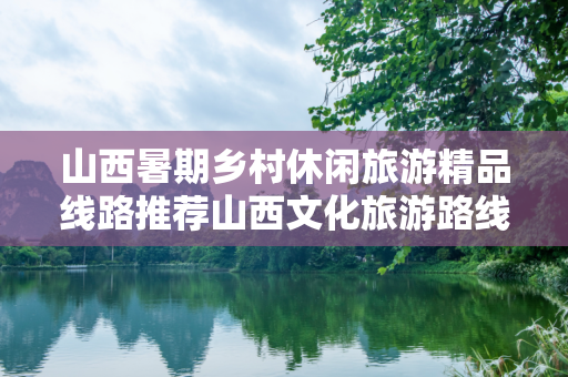 山西暑期乡村休闲旅游精品线路推荐山西文化旅游路线