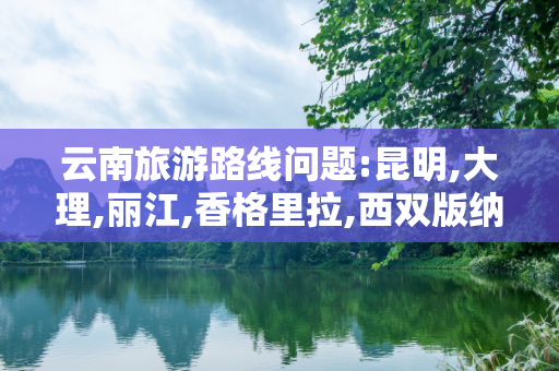 云南旅游路线问题:昆明,大理,丽江,香格里拉,西双版纳怎么安排路线