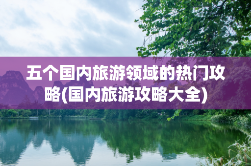 五个国内旅游领域的热门攻略(国内旅游攻略大全)