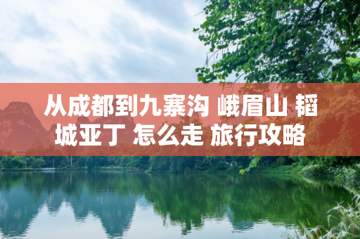 从成都到九寨沟 峨眉山 韬城亚丁 怎么走 旅行攻略
