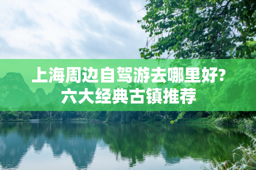 上海周边自驾游去哪里好?六大经典古镇推荐
