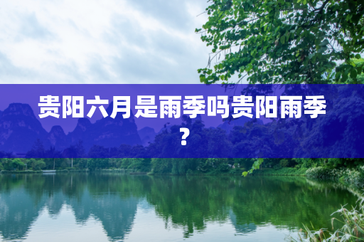 贵阳六月是雨季吗贵阳雨季？