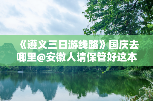 《遵义三日游线路》国庆去哪里@安徽人请保管好这本旅游指南
