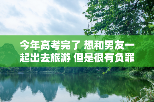 今年高考完了 想和男友一起出去旅游 但是很有负罪感