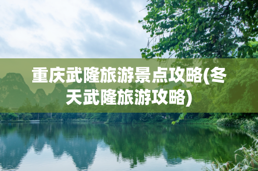重庆武隆旅游景点攻略(冬天武隆旅游攻略)