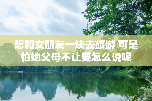 想和女朋友一块去旅游 可是怕她父母不让要怎么说呢